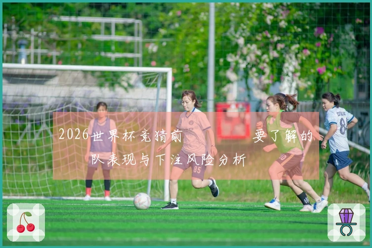 2026世界杯竞猜前 لابد要了解的球队表现与下注风险分析
